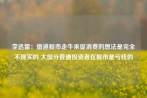 李迅雷：借道股市走牛来促消费的想法是完全不现实的 大部分普通投资者在股市是亏钱的