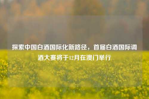 探索中国白酒国际化新路径，首届白酒国际调酒大赛将于12月在澳门举行