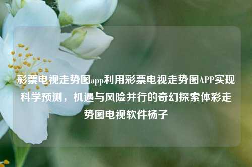 彩票电视走势图app利用彩票电视走势图APP实现科学预测，机遇与风险并行的奇幻探索体彩走势图电视软件杨子