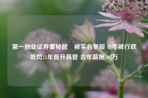 第一创业证券董秘屈婳被实名举报 18年被行政处罚21年晋升高管 去年薪酬102万