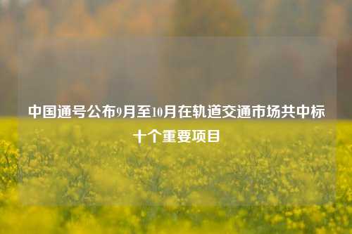 中国通号公布9月至10月在轨道交通市场共中标十个重要项目