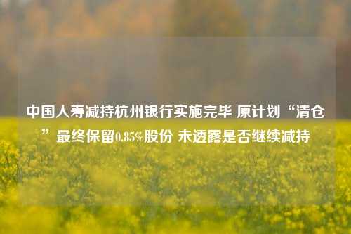 中国人寿减持杭州银行实施完毕 原计划“清仓”最终保留0.85%股份 未透露是否继续减持