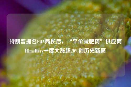 特朗普提名FDA局长后，“平价减肥药”供应商HimsHers一度大涨超20%创历史新高