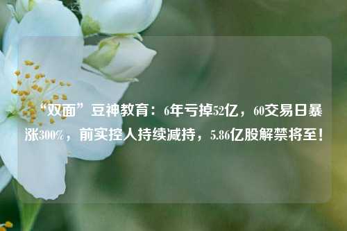 “双面”豆神教育：6年亏掉52亿，60交易日暴涨300%，前实控人持续减持，5.86亿股解禁将至！