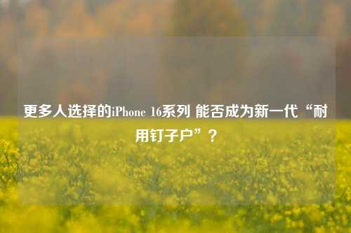 更多人选择的iPhone 16系列 能否成为新一代“耐用钉子户”？