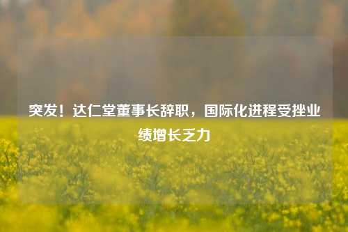 突发！达仁堂董事长辞职，国际化进程受挫业绩增长乏力