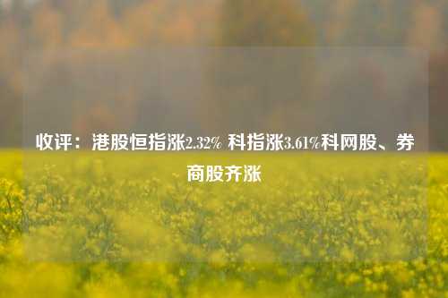 收评：港股恒指涨2.32% 科指涨3.61%科网股、券商股齐涨