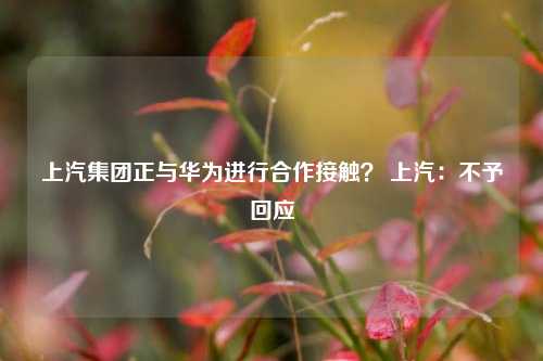 上汽集团正与华为进行合作接触？ 上汽：不予回应