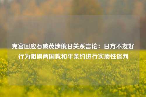 克宫回应石破茂涉俄日关系言论：日方不友好行为阻碍两国就和平条约进行实质性谈判