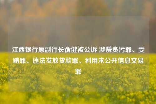 江西银行原副行长俞健被公诉 涉嫌贪污罪、受贿罪、违法发放贷款罪、利用未公开信息交易罪