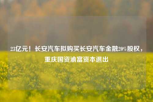 23亿元！长安汽车拟购买长安汽车金融20%股权，重庆国资渝富资本退出