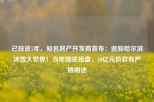 已投资5年，知名房产开发商宣布：退股哈尔滨冰雪大世界！当地国资接盘，10亿元价款有严格用途