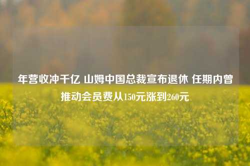 年营收冲千亿 山姆中国总裁宣布退休 任期内曾推动会员费从150元涨到260元