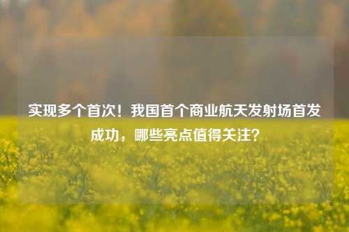 实现多个首次！我国首个商业航天发射场首发成功，哪些亮点值得关注？