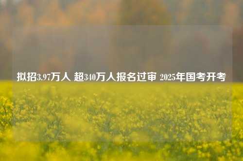 拟招3.97万人 超340万人报名过审 2025年国考开考