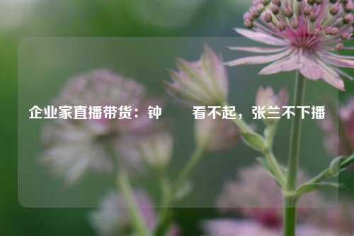 企业家直播带货：钟睒睒看不起，张兰不下播