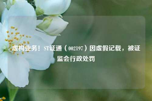 虚构业务！ST证通（002197）因虚假记载，被证监会行政处罚