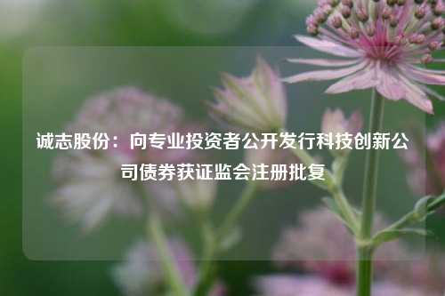 诚志股份：向专业投资者公开发行科技创新公司债券获证监会注册批复