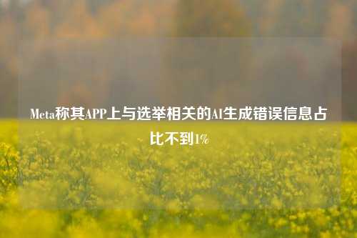 Meta称其APP上与选举相关的AI生成错误信息占比不到1%