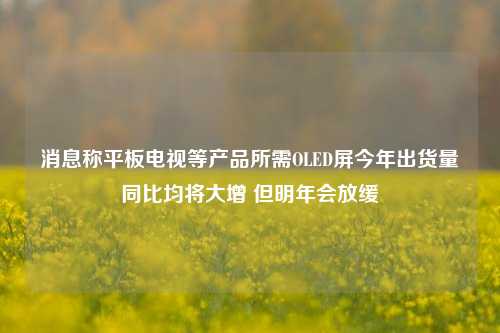 消息称平板电视等产品所需OLED屏今年出货量同比均将大增 但明年会放缓