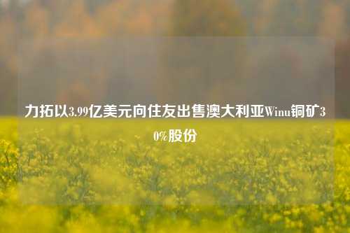 力拓以3.99亿美元向住友出售澳大利亚Winu铜矿30%股份