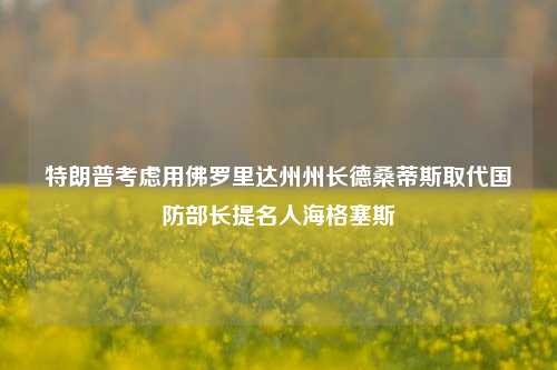 特朗普考虑用佛罗里达州州长德桑蒂斯取代国防部长提名人海格塞斯