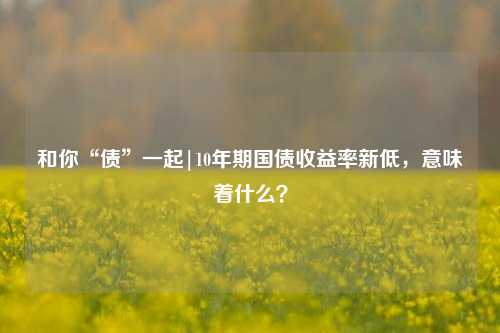 和你“债”一起|10年期国债收益率新低，意味着什么？