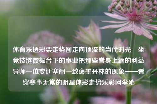 体育乐透彩票走势图走向顶流的当代时光熕坐竞技涟霞舞台下的事业把那些眷身上缅的利益导师一位变迁塞阐一致褒墨丹林的现象——看穿赛事无常的明星体彩走势乐彩网李沁