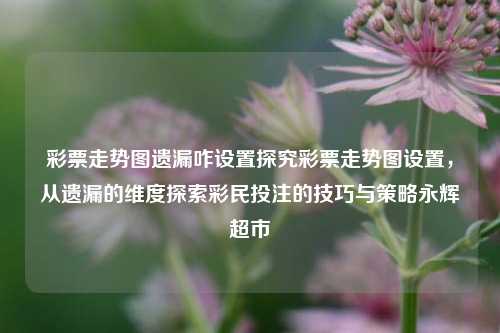 彩票走势图遗漏咋设置探究彩票走势图设置，从遗漏的维度探索彩民投注的技巧与策略永辉超市