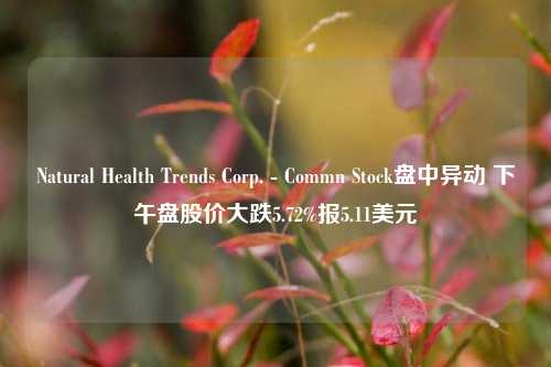 Natural Health Trends Corp. - Commn Stock盘中异动 下午盘股价大跌5.72%报5.11美元