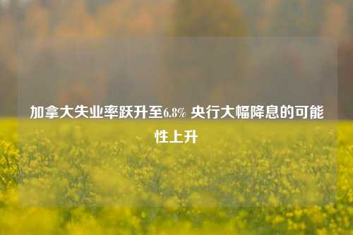 加拿大失业率跃升至6.8% 央行大幅降息的可能性上升