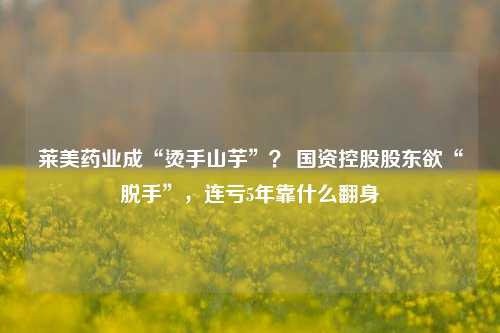 莱美药业成“烫手山芋”？ 国资控股股东欲“脱手”，连亏5年靠什么翻身