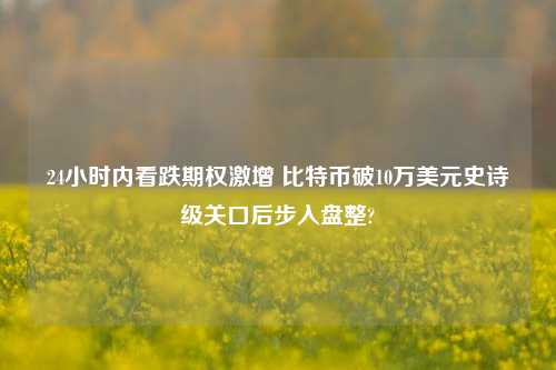 24小时内看跌期权激增 比特币破10万美元史诗级关口后步入盘整?