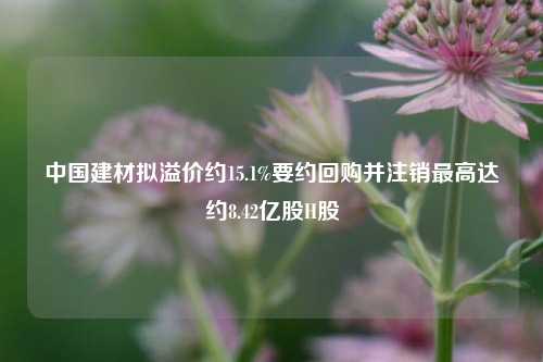 中国建材拟溢价约15.1%要约回购并注销最高达约8.42亿股H股