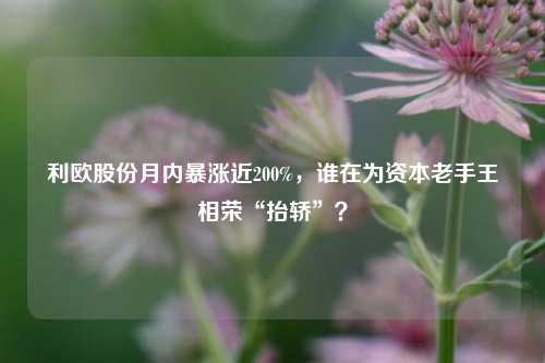 利欧股份月内暴涨近200%，谁在为资本老手王相荣“抬轿”？