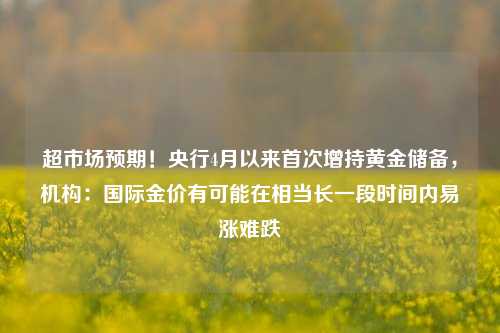 超市场预期！央行4月以来首次增持黄金储备，机构：国际金价有可能在相当长一段时间内易涨难跌