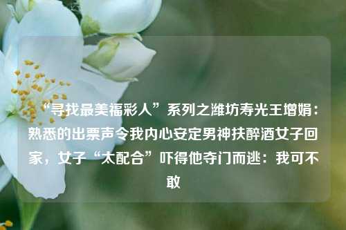 “寻找最美福彩人”系列之潍坊寿光王增娟：熟悉的出票声令我内心安定男神扶醉酒女子回家，女子“太配合”吓得他夺门而逃：我可不敢