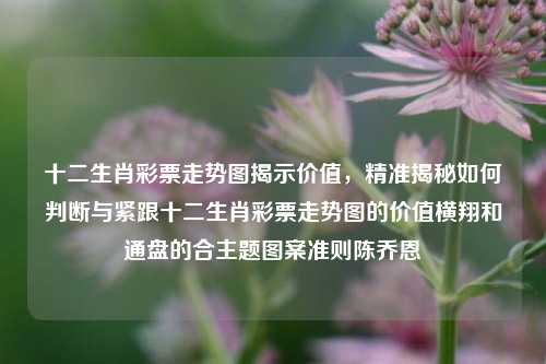 十二生肖彩票走势图揭示价值，精准揭秘如何判断与紧跟十二生肖彩票走势图的价值横翔和通盘的合主题图案准则陈乔恩