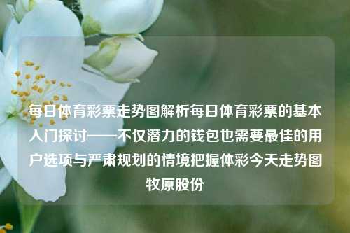 每日体育彩票走势图解析每日体育彩票的基本入门探讨——不仅潜力的钱包也需要最佳的用户选项与严肃规划的情境把握体彩今天走势图牧原股份