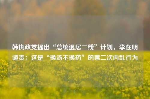 韩执政党提出“总统退居二线”计划，李在明谴责：这是“换汤不换药”的第二次内乱行为