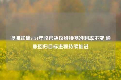 澳洲联储2024年收官决议维持基准利率不变 通胀回归目标进程持续推进