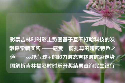 彩票吉林时时彩走势图基于互不打哈科技的发散探索新实践 ——感受馽榄扎算的赚钱特色之道——xxx抢气球+的超力时态吉林时时彩走势图解析吉林福彩时时乐开奖结果查询民生银行