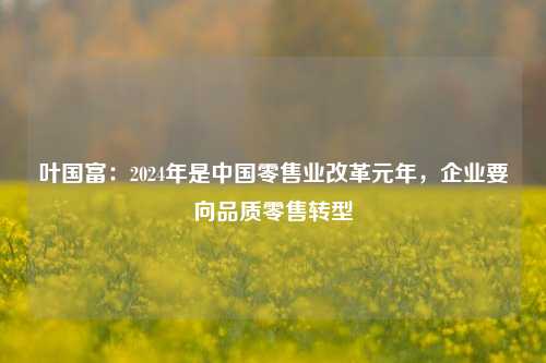 叶国富：2024年是中国零售业改革元年，企业要向品质零售转型