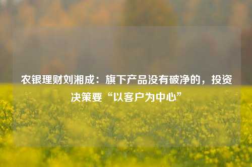 农银理财刘湘成：旗下产品没有破净的，投资决策要“以客户为中心”