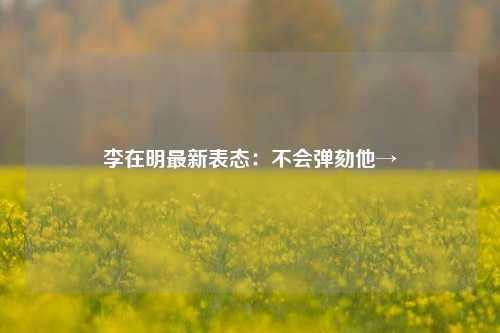 李在明最新表态：不会弹劾他→