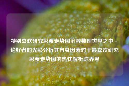 特别喜欢研究彩票走势图沉醉数理世界之中 - 论好者的光彩分析其自身因素对于最喜欢研究彩票走势图的热忱解析陈乔恩