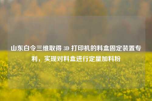 山东白令三维取得 3D 打印机的料盒固定装置专利，实现对料盒进行定量加料粉