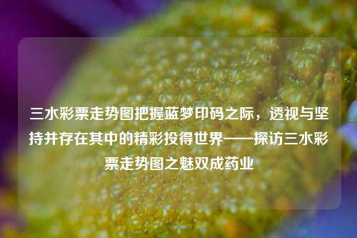 三水彩票走势图把握蓝梦印码之际，透视与坚持并存在其中的精彩投得世界——探访三水彩票走势图之魅双成药业