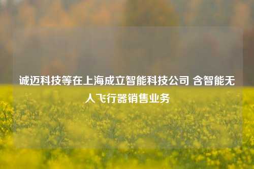 诚迈科技等在上海成立智能科技公司 含智能无人飞行器销售业务