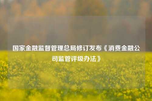 国家金融监督管理总局修订发布《消费金融公司监管评级办法》